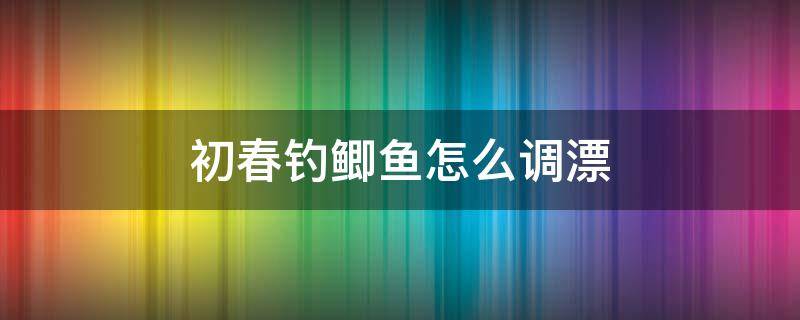 初春钓鲫鱼怎么调漂（初春钓鲫鱼如何调漂）