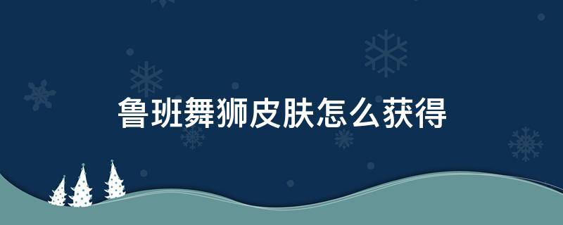 鲁班舞狮皮肤怎么获得（王者荣耀鲁班舞狮皮肤如何获得）