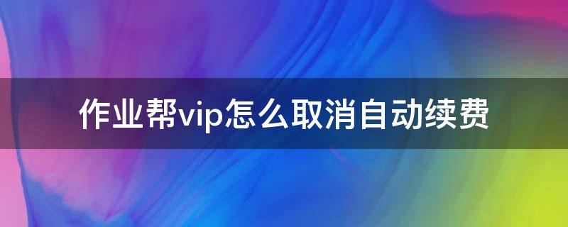 作业帮vip怎么取消自动续费（作业帮vip怎么取消自动续费苹果）