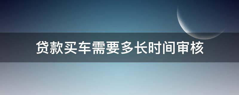 贷款买车需要多长时间审核（买车贷款审核需要多久）