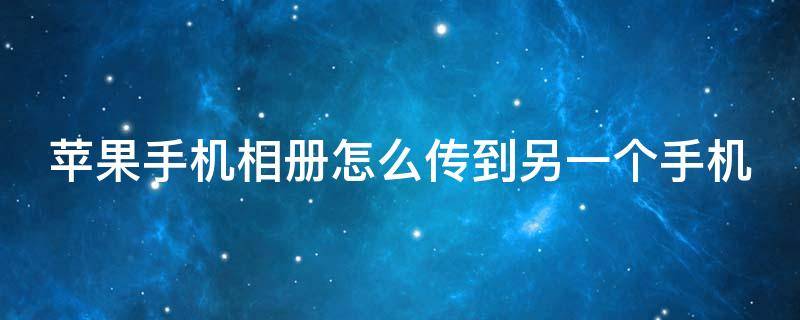 苹果手机相册怎么传到另一个手机 苹果手机相册怎么传到另一个手机苹果手机