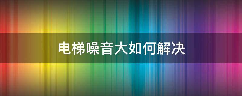 电梯噪音大如何解决 电梯间噪音太大怎么办