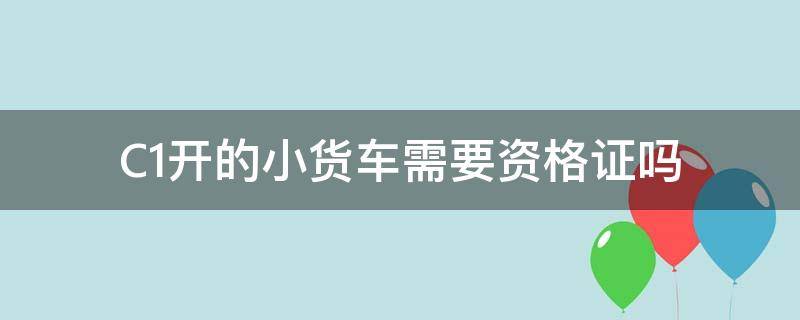 C1开的小货车需要资格证吗 C1驾照小货车还需要办资格证吗