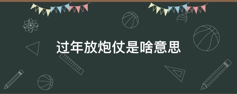 过年放炮仗是啥意思 过年放炮什么意思