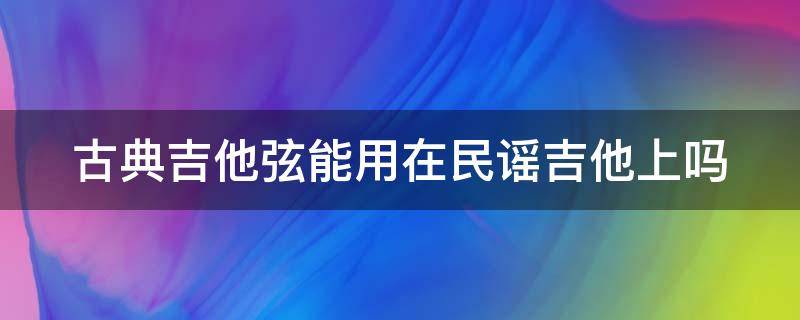 古典吉他弦能用在民谣吉他上吗（古典吉他弦能用在民谣吉他上吗）