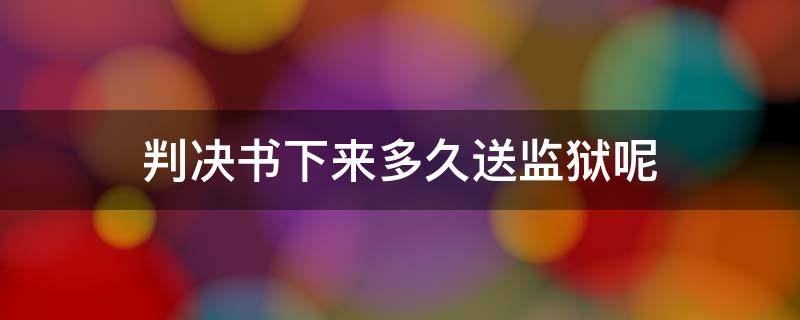 判决书下来多久送监狱呢 判决通知书下来后多久送监狱