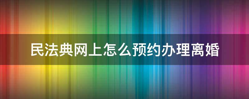 民法典网上怎么预约办理离婚 网上怎样预约离婚立案