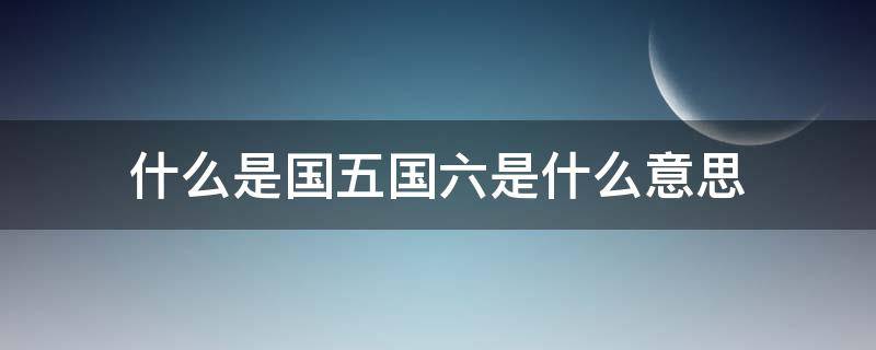 什么是国五国六是什么意思 什么叫国五,国六,啥意思