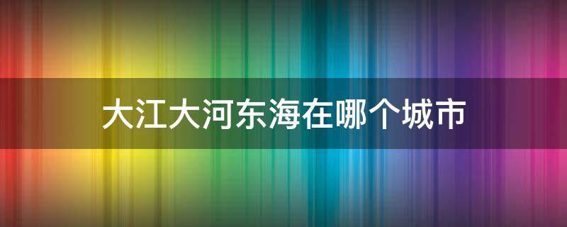 大江大河东海在哪个城市（大江大河东海是什么地方）