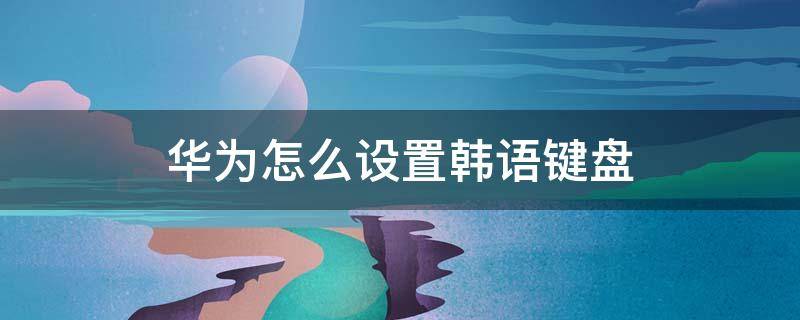 华为怎么设置韩语键盘 怎样设置韩文输入法华为