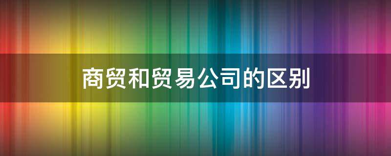 商贸和贸易公司的区别（商贸公司和贸易公司有什么区别吗）