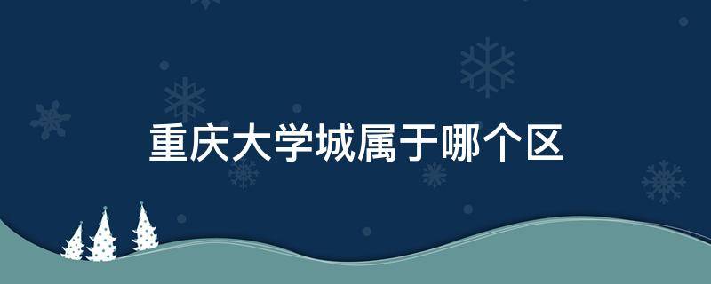 重庆大学城属于哪个区 重庆大学城属于哪个区哪个街道