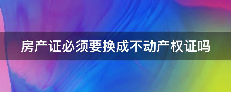 房产证必须要换成不动产权证吗 房产证必须要换成不动产权证吗怎么办