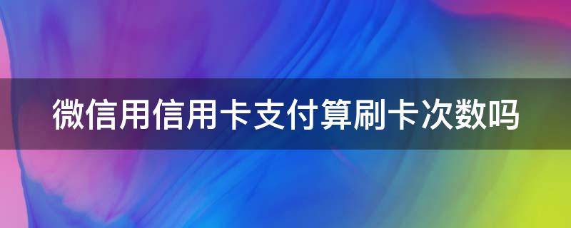 微信用信用卡支付算刷卡次数吗（微信用信用卡支付算不算刷卡次数）