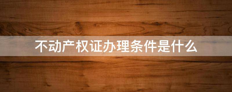 不动产权证办理条件是什么 不动产权证需要什么