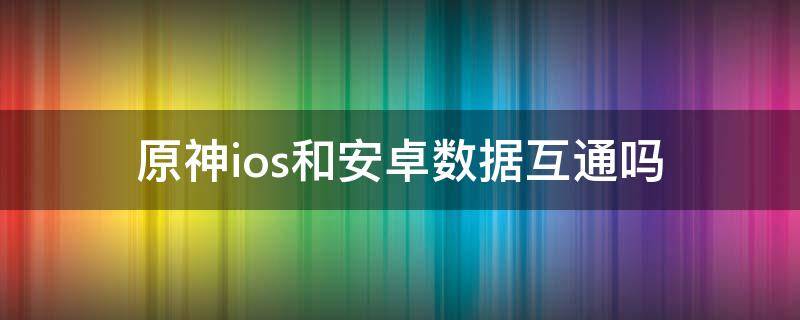 原神ios和安卓数据互通吗 原神ios与安卓互通吗