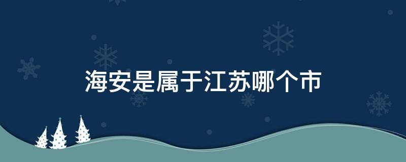 海安是属于江苏哪个市（江苏省海安是哪个市）