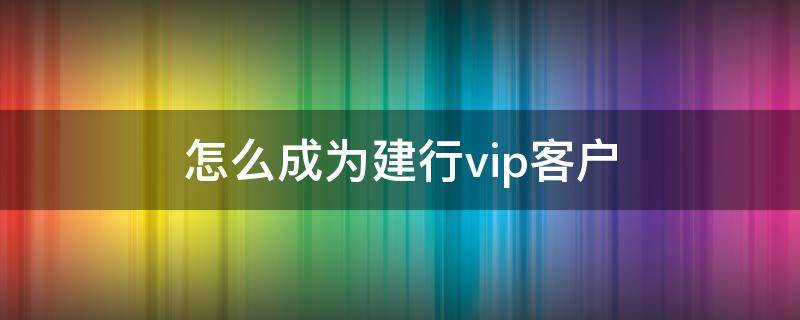 怎么成为建行vip客户 怎样才能成为建行vip客户