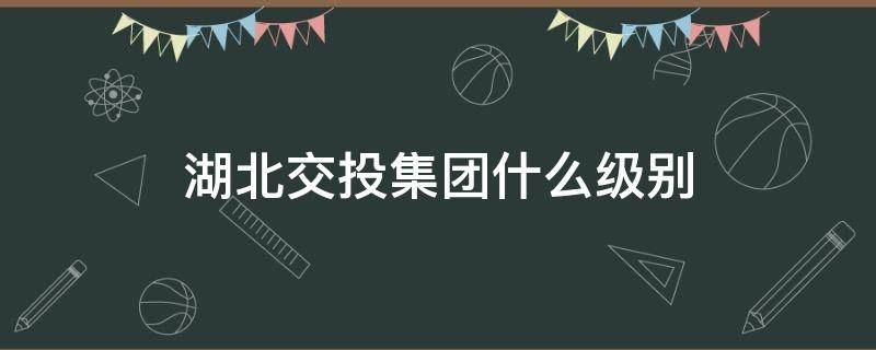 湖北交投集团什么级别（湖北交投建设集团有限公司是什么级别）