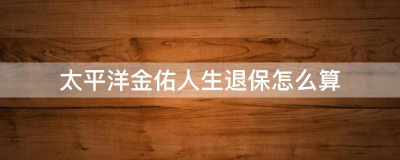 太平洋金佑人生退保怎么算 太平洋金佑人生退保能退多少钱