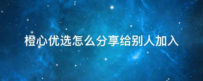 橙心优选怎么分享给别人加入（橙心优选加入分享语言）