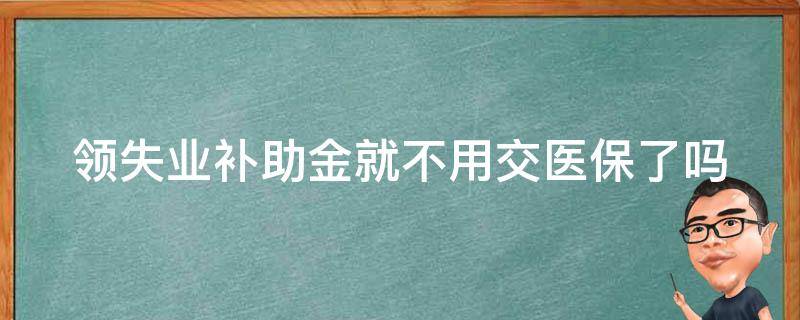 领失业补助金就不用交医保了吗（领失业补助金就不用交医保了吗怎么办）