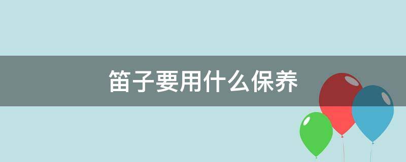 笛子要用什么保养 笛子保养用什么油