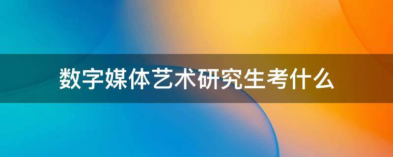 数字媒体艺术研究生考什么（数字媒体艺术设计研究生考什么）