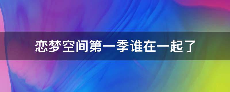 恋梦空间第一季谁在一起了 恋梦空间第一季谁在一起了鹏鹏