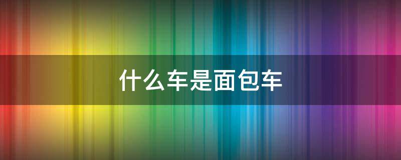 什么车是面包车 什么车是面包车?