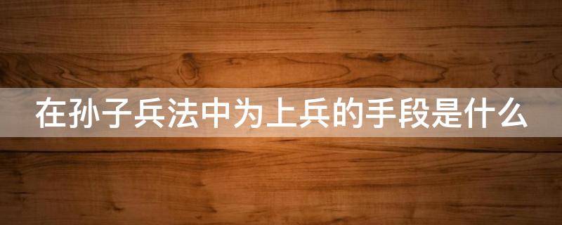 在孙子兵法中为上兵的手段是什么（在孙子兵法中为上兵的手段是什么意思）