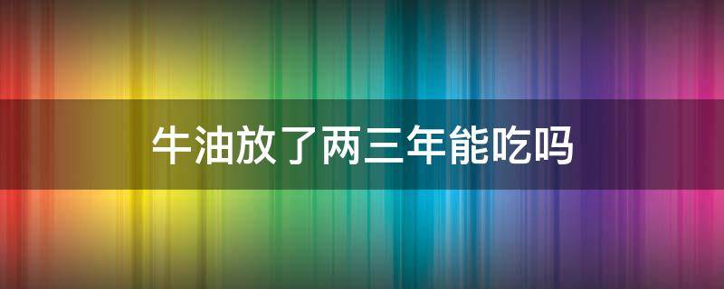 牛油放了两三年能吃吗 牛油放了冰箱两三年能吃吗