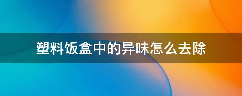 塑料饭盒中的异味怎么去除 塑料饭盒有塑料味怎么去除