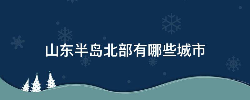 山东半岛北部有哪些城市 山东省半岛北部的城市