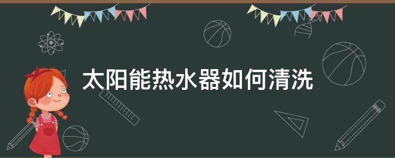 太阳能热水器如何清洗 太阳能热水器如何清洗水垢