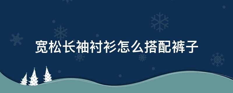 宽松长袖衬衫怎么搭配裤子（休闲长衬衫配什么裤子）