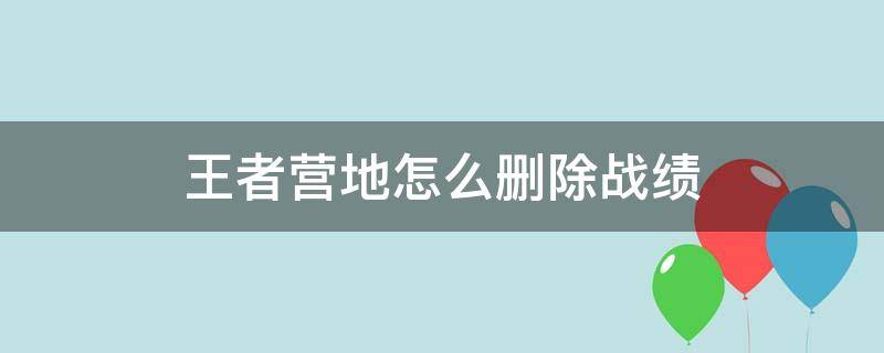 王者营地怎么删除战绩 王者营地怎么删除战绩自己创建房间的战绩