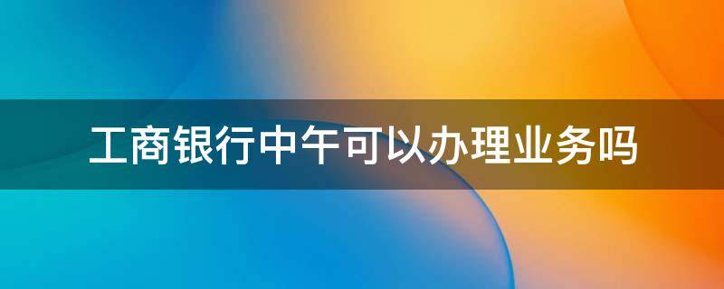 工商银行中午可以办理业务吗 工商银行午休时间可以办理业务吗