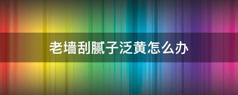 老墙刮腻子泛黄怎么办（老墙刮腻子泛黄是怎么回事）