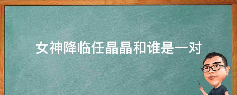 女神降临任晶晶和谁是一对（女神降临晶晶和谁在一起了）