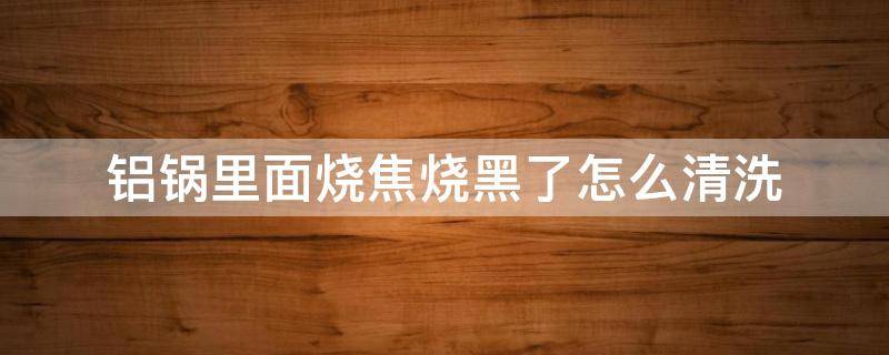 铝锅里面烧焦烧黑了怎么清洗 平底铝锅里面烧焦烧黑了怎么清洗