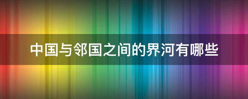 中国与邻国之间的界河有哪些 中国与邻国之间的界河有哪些?