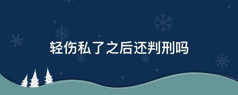 轻伤私了之后还判刑吗（构成轻微伤怎么判可以私了吗）