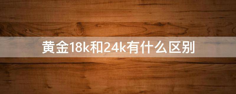 黄金18k和24k有什么区别 18K黄金和24K黄金有什么区别