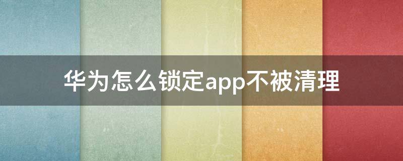 华为怎么锁定app不被清理 华为手机如何锁定app不被清理