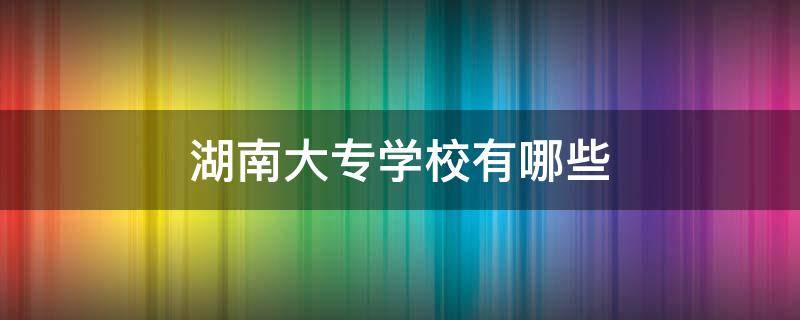 湖南大专学校有哪些 湖南大专学校有哪些学校民办