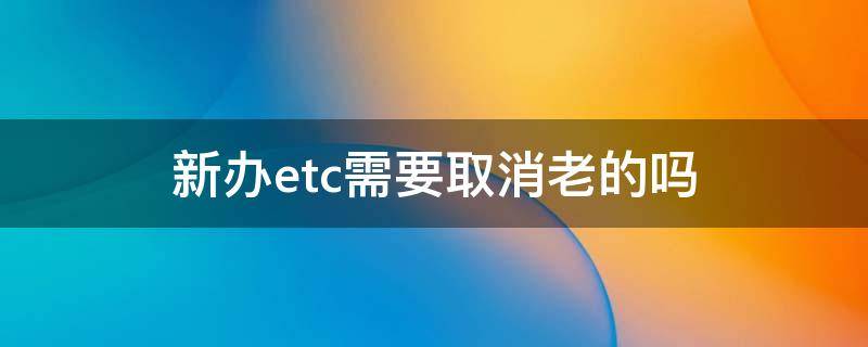 新办etc需要取消老的吗（老的etc怎么取消）