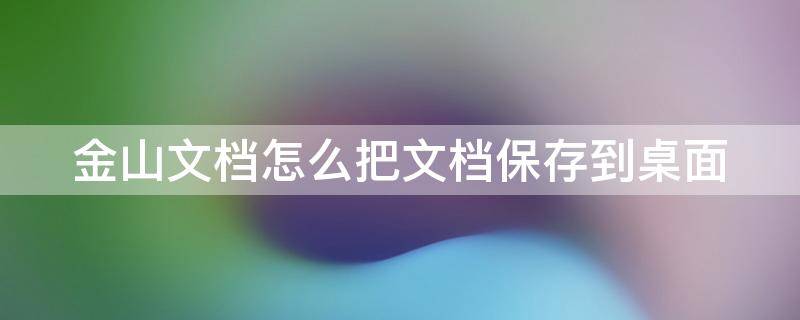 金山文档怎么把文档保存到桌面（金山文档如何将文件保存到桌面）