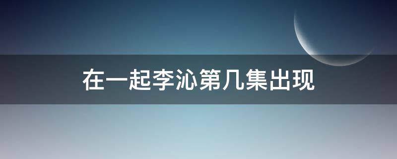 在一起李沁第几集出现 李沁演的在一起是第几集