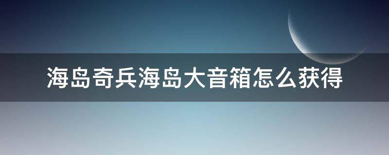 海岛奇兵海岛大音箱怎么获得（海岛奇兵海岛大音箱怎么获得视频）